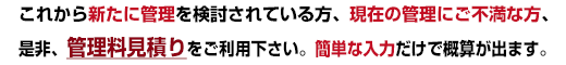 これから新たに管理を検討されている方、現在の管理にご不満な方、是非、管理料見積りをご利用下さい。簡単な入力だけで概算が出ます。